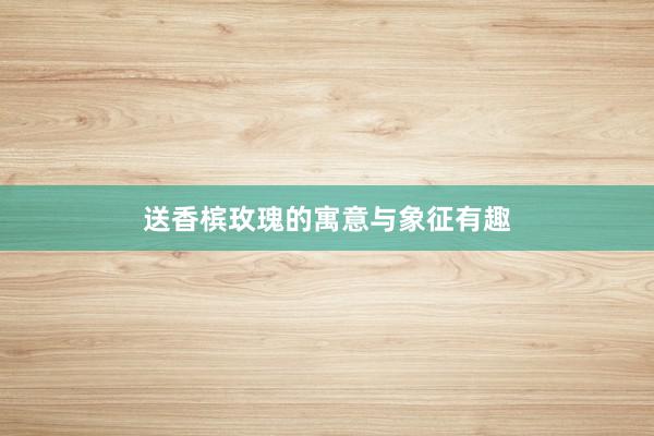 送香槟玫瑰的寓意与象征有趣