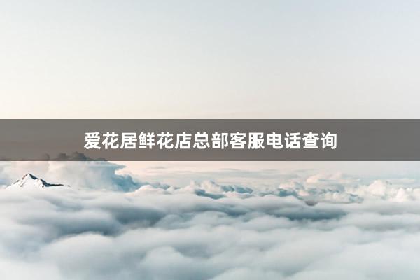 爱花居鲜花店总部客服电话查询