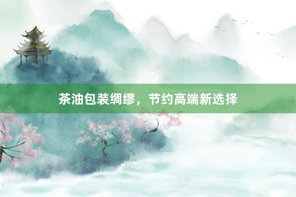 茶油包装绸缪，节约高端新选择