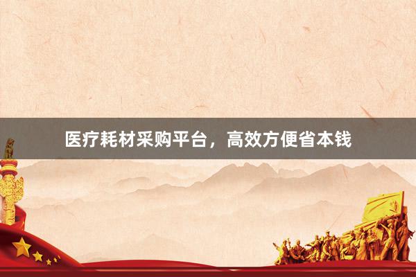 医疗耗材采购平台，高效方便省本钱